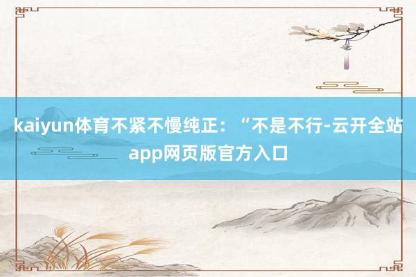 kaiyun体育不紧不慢纯正：“不是不行-云开全站app网页版官方入口