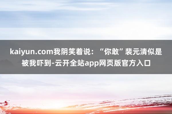 kaiyun.com我阴笑着说：“你敢”裴元清似是被我吓到-云开全站app网页版官方入口