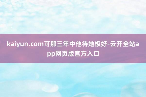 kaiyun.com可那三年中他待她极好-云开全站app网页版官方入口
