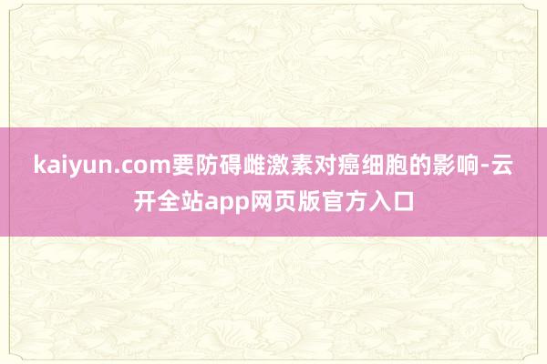 kaiyun.com要防碍雌激素对癌细胞的影响-云开全站app网页版官方入口
