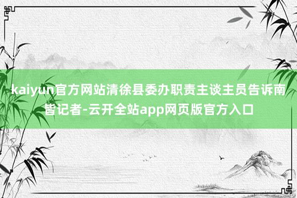 kaiyun官方网站清徐县委办职责主谈主员告诉南皆记者-云开全站app网页版官方入口