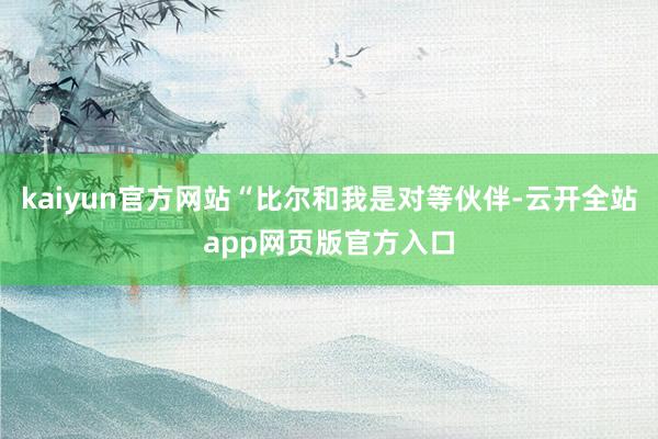kaiyun官方网站“比尔和我是对等伙伴-云开全站app网页版官方入口