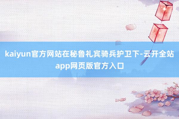 kaiyun官方网站在秘鲁礼宾骑兵护卫下-云开全站app网页版官方入口