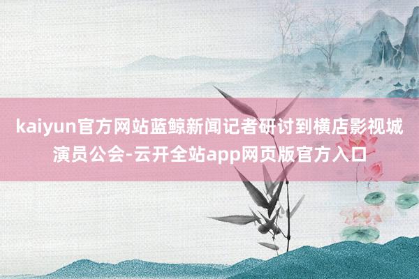 kaiyun官方网站蓝鲸新闻记者研讨到横店影视城演员公会-云开全站app网页版官方入口