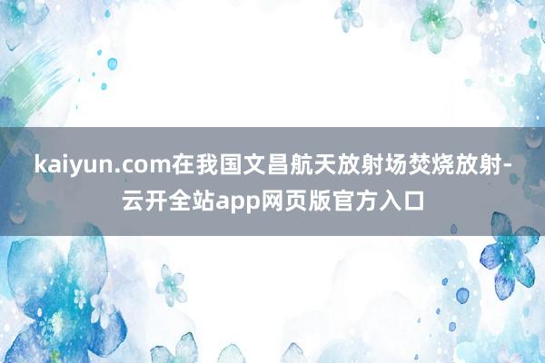 kaiyun.com在我国文昌航天放射场焚烧放射-云开全站app网页版官方入口