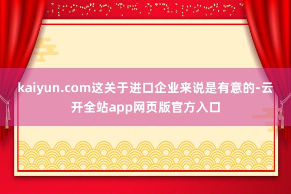 kaiyun.com这关于进口企业来说是有意的-云开全站app网页版官方入口