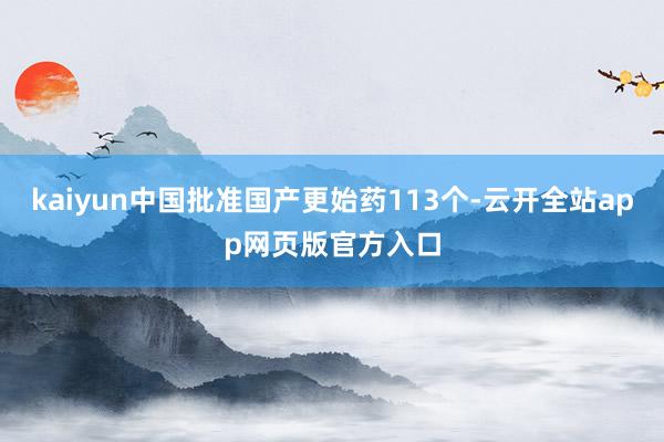 kaiyun中国批准国产更始药113个-云开全站app网页版官方入口