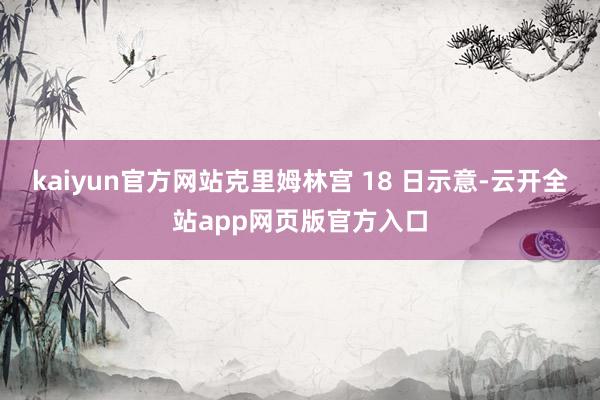 kaiyun官方网站克里姆林宫 18 日示意-云开全站app网页版官方入口