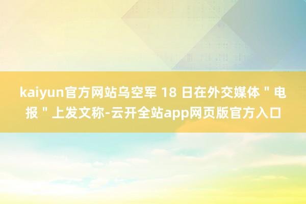 kaiyun官方网站乌空军 18 日在外交媒体＂电报＂上发文称-云开全站app网页版官方入口