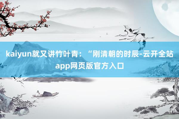 kaiyun就又讲竹叶青：“刚清朝的时辰-云开全站app网页版官方入口