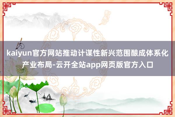 kaiyun官方网站推动计谋性新兴范围酿成体系化产业布局-云开全站app网页版官方入口
