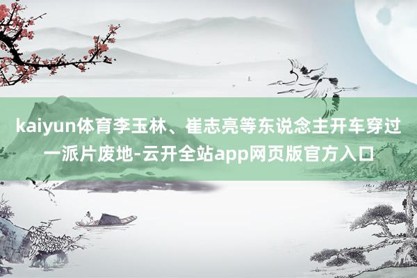 kaiyun体育李玉林、崔志亮等东说念主开车穿过一派片废地-云开全站app网页版官方入口
