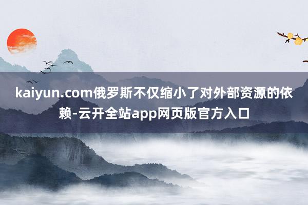kaiyun.com俄罗斯不仅缩小了对外部资源的依赖-云开全站app网页版官方入口
