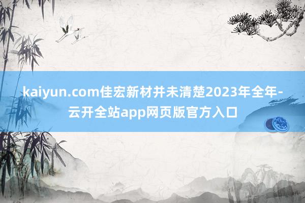 kaiyun.com佳宏新材并未清楚2023年全年-云开全站app网页版官方入口