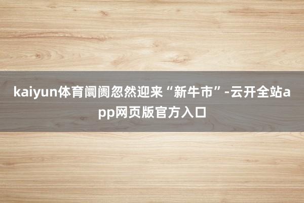 kaiyun体育阛阓忽然迎来“新牛市”-云开全站app网页版官方入口