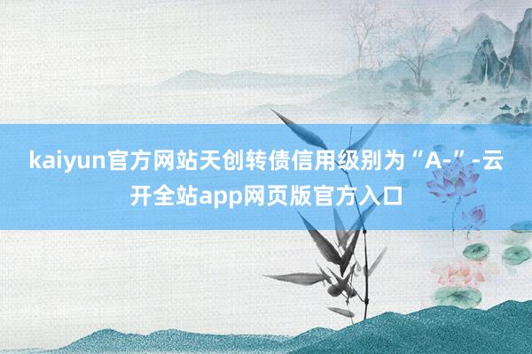 kaiyun官方网站天创转债信用级别为“A-”-云开全站app网页版官方入口