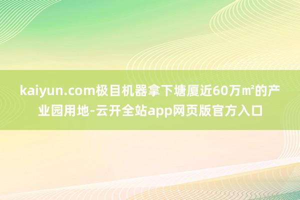 kaiyun.com极目机器拿下塘厦近60万㎡的产业园用地-云开全站app网页版官方入口