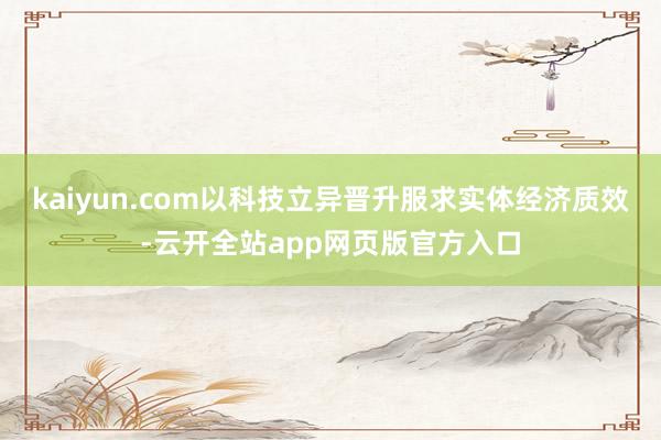 kaiyun.com以科技立异晋升服求实体经济质效-云开全站app网页版官方入口