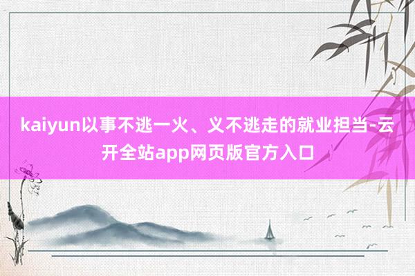 kaiyun以事不逃一火、义不逃走的就业担当-云开全站app网页版官方入口
