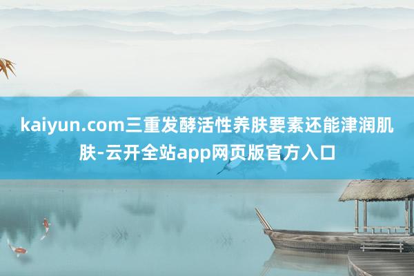 kaiyun.com三重发酵活性养肤要素还能津润肌肤-云开全站app网页版官方入口