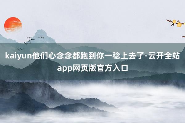 kaiyun他们心念念都跑到你一稔上去了-云开全站app网页版官方入口