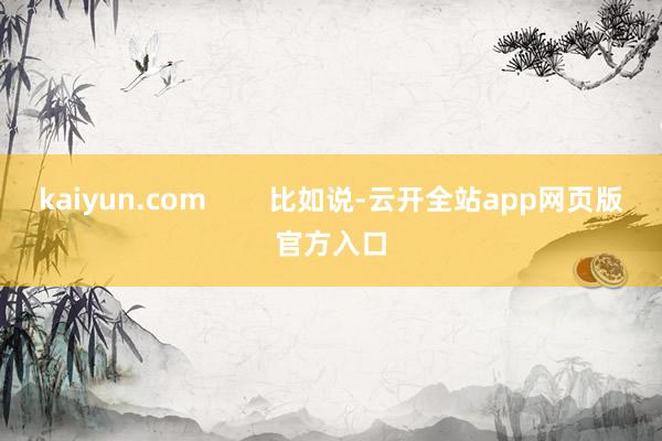 kaiyun.com        比如说-云开全站app网页版官方入口