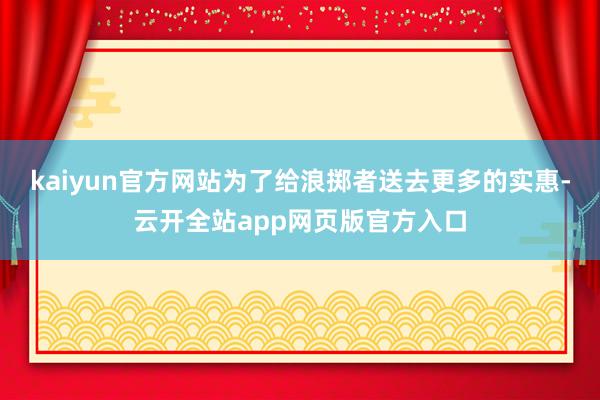 kaiyun官方网站为了给浪掷者送去更多的实惠-云开全站app网页版官方入口