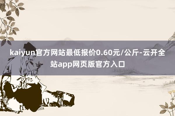 kaiyun官方网站最低报价0.60元/公斤-云开全站app网页版官方入口