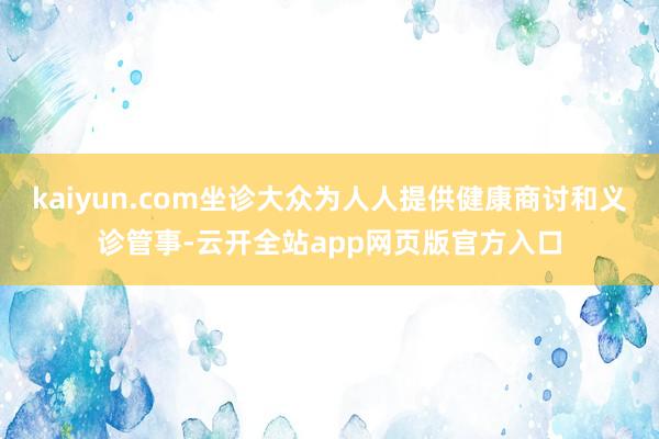 kaiyun.com坐诊大众为人人提供健康商讨和义诊管事-云开全站app网页版官方入口