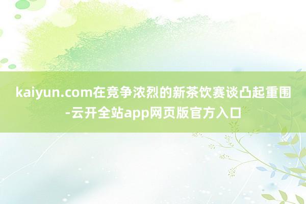 kaiyun.com在竞争浓烈的新茶饮赛谈凸起重围-云开全站app网页版官方入口