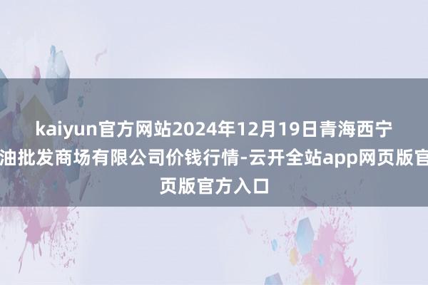 kaiyun官方网站2024年12月19日青海西宁仁杰粮油批发商场有限公司价钱行情-云开全站app网页版官方入口