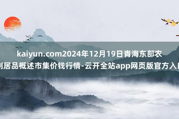 kaiyun.com2024年12月19日青海东部农副居品概述市集价钱行情-云开全站app网页版官方入口