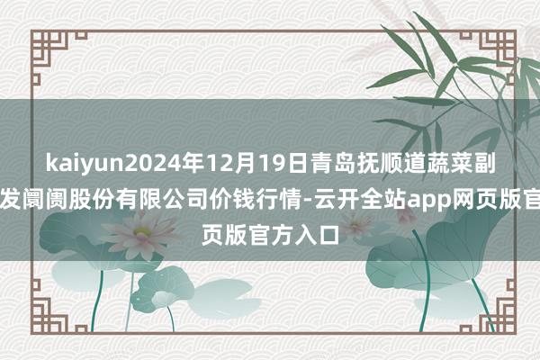 kaiyun2024年12月19日青岛抚顺道蔬菜副食物批发阛阓股份有限公司价钱行情-云开全站app网页版官方入口