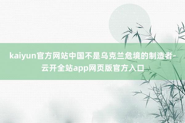 kaiyun官方网站中国不是乌克兰危境的制造者-云开全站app网页版官方入口