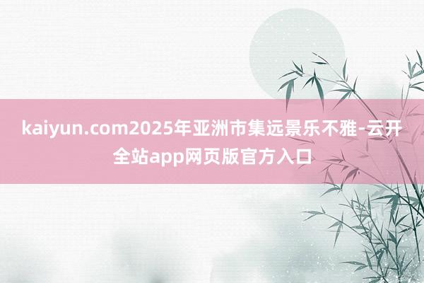kaiyun.com2025年亚洲市集远景乐不雅-云开全站app网页版官方入口