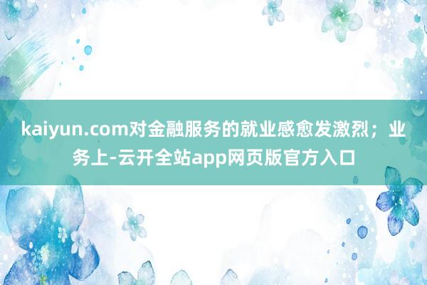 kaiyun.com对金融服务的就业感愈发激烈；业务上-云开全站app网页版官方入口