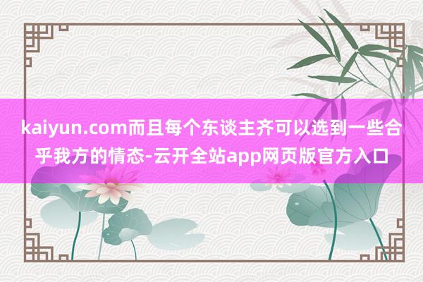 kaiyun.com而且每个东谈主齐可以选到一些合乎我方的情态-云开全站app网页版官方入口