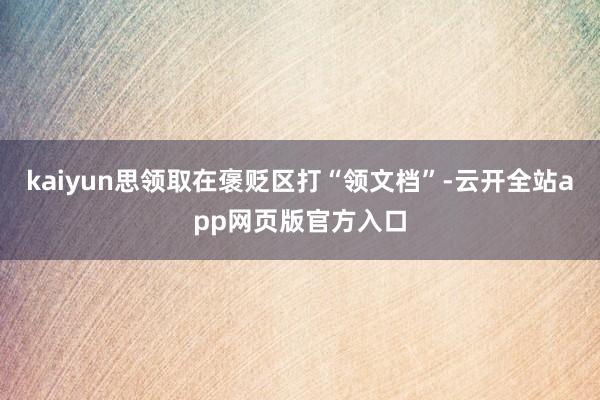 kaiyun思领取在褒贬区打“领文档”-云开全站app网页版官方入口