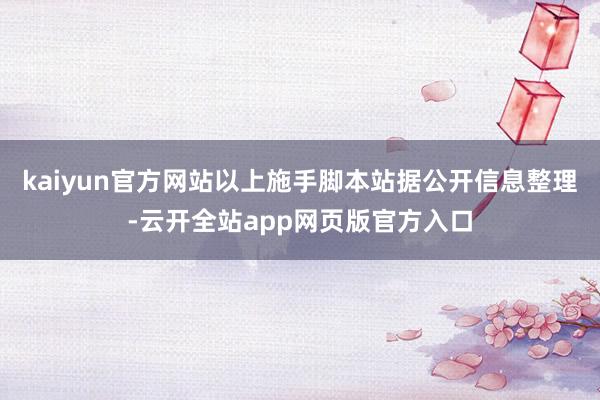 kaiyun官方网站以上施手脚本站据公开信息整理-云开全站app网页版官方入口