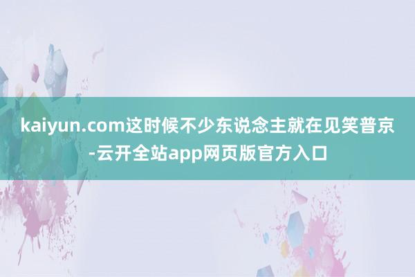 kaiyun.com这时候不少东说念主就在见笑普京-云开全站app网页版官方入口