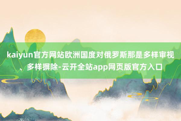 kaiyun官方网站欧洲国度对俄罗斯那是多样审视、多样摒除-云开全站app网页版官方入口