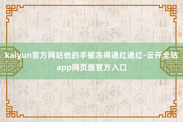 kaiyun官方网站他的手被冻得通红通红-云开全站app网页版官方入口