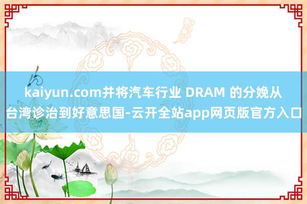 kaiyun.com并将汽车行业 DRAM 的分娩从台湾诊治到好意思国-云开全站app网页版官方入口