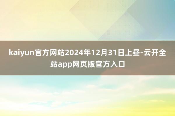 kaiyun官方网站2024年12月31日上昼-云开全站app网页版官方入口