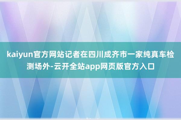 kaiyun官方网站记者在四川成齐市一家纯真车检测场外-云开全站app网页版官方入口