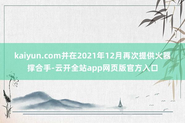 kaiyun.com并在2021年12月再次提供火器撑合手-云开全站app网页版官方入口