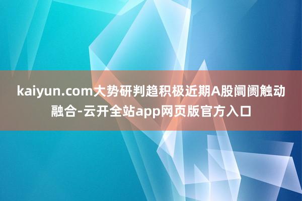 kaiyun.com大势研判趋积极近期A股阛阓触动融合-云开全站app网页版官方入口