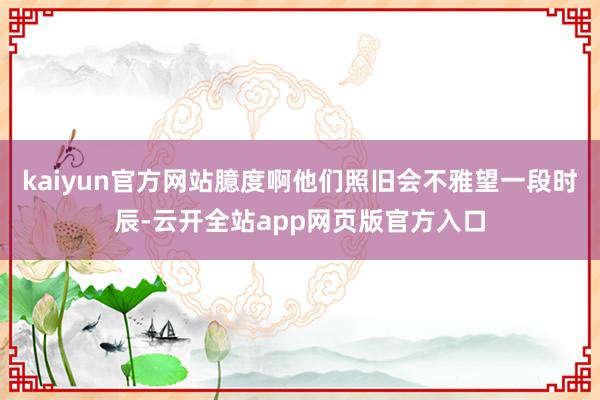 kaiyun官方网站臆度啊他们照旧会不雅望一段时辰-云开全站app网页版官方入口