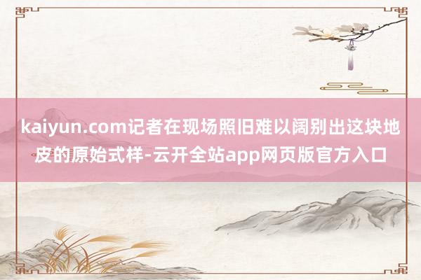 kaiyun.com记者在现场照旧难以阔别出这块地皮的原始式样-云开全站app网页版官方入口