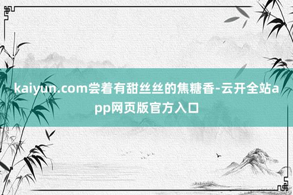 kaiyun.com尝着有甜丝丝的焦糖香-云开全站app网页版官方入口